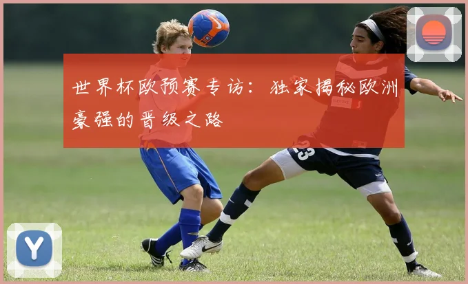 世界杯欧预赛专访：独家揭秘欧洲豪强的晋级之路