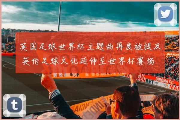 英国足球世界杯主题曲再度被提及 英伦足球文化延伸至世界杯赛场