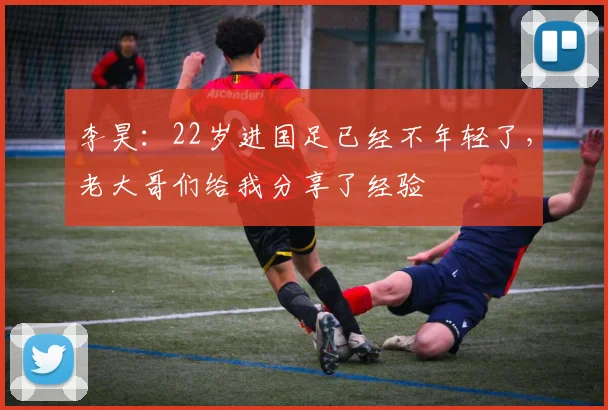 李昊:22岁进国足已经不年轻了,老大哥们给我分享了经验