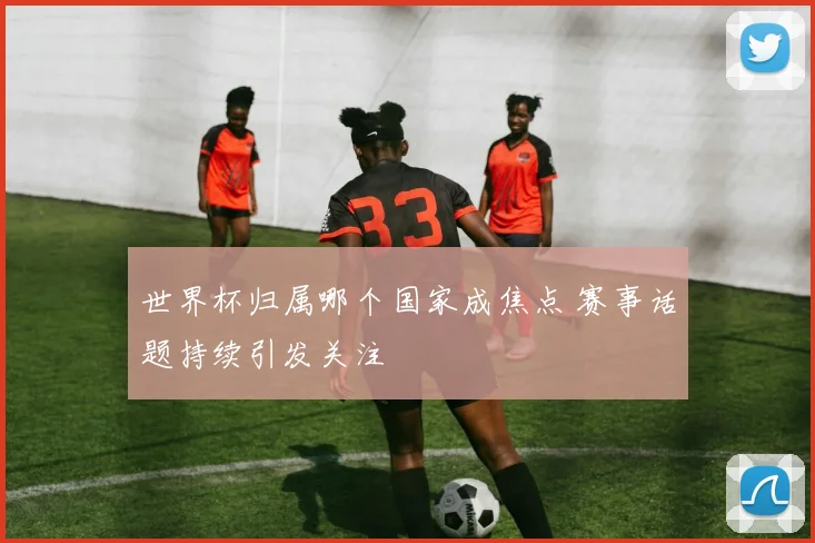 世界杯归属哪个国家成焦点 赛事话题持续引发关注