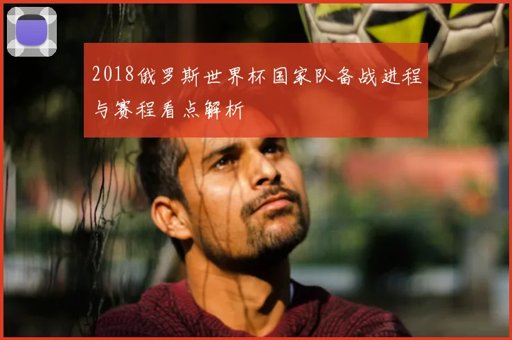 2018俄罗斯世界杯国家队备战进程与赛程看点解析