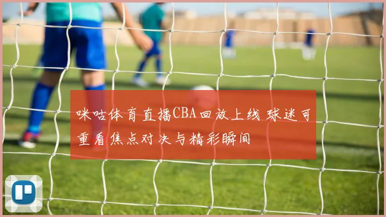 咪咕体育直播CBA回放上线 球迷可重看焦点对决与精彩瞬间
