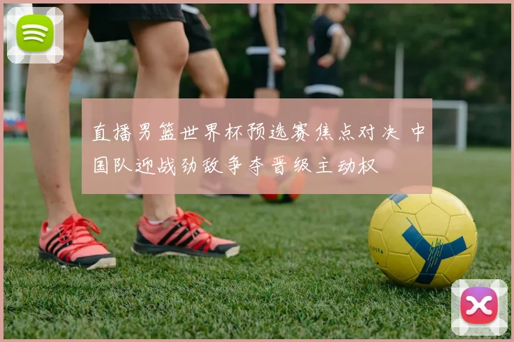 直播男篮世界杯预选赛焦点对决 中国队迎战劲敌争夺晋级主动权