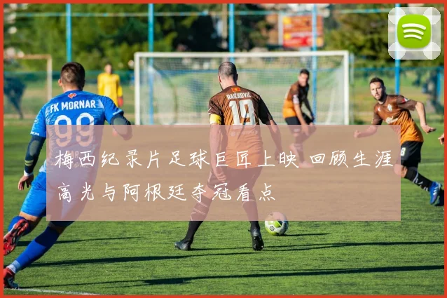 梅西纪录片足球巨匠上映 回顾生涯高光与阿根廷夺冠看点