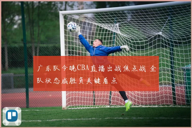 广东队今晚CBA直播出战焦点战 全队状态成胜负关键看点