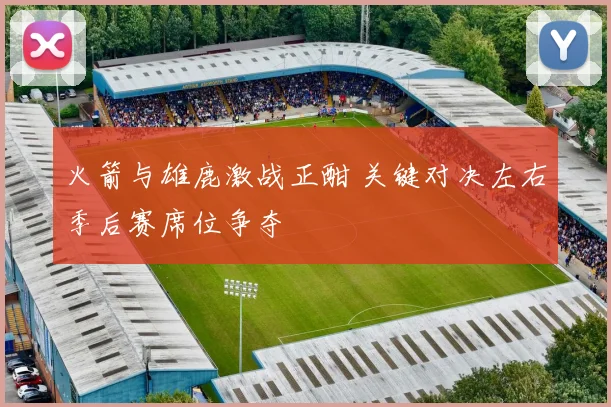 火箭与雄鹿激战正酣 关键对决左右季后赛席位争夺