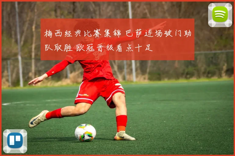 梅西经典比赛集锦 巴萨连场破门助队取胜 欧冠晋级看点十足