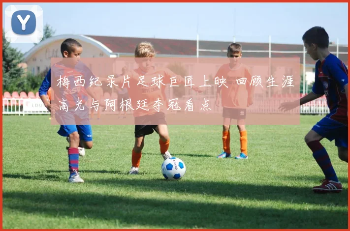 梅西纪录片足球巨匠上映 回顾生涯高光与阿根廷夺冠看点