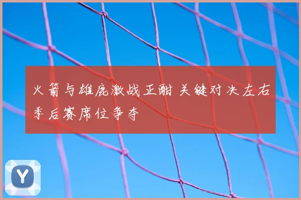 火箭与雄鹿激战正酣 关键对决左右季后赛席位争夺